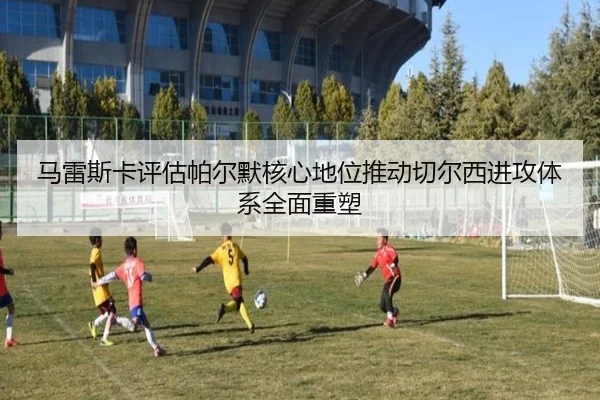 马雷斯卡评估帕尔默核心地位推动切尔西进攻体系全面重塑