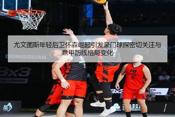 尤文图斯年轻后卫怀森崛起引发豪门球探密切关注与意甲防线格局变化