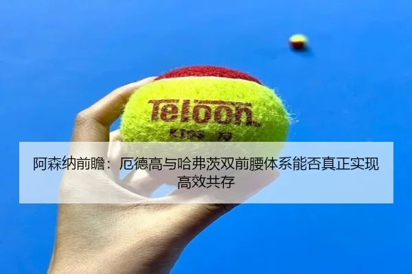 阿森纳前瞻：厄德高与哈弗茨双前腰体系能否真正实现高效共存