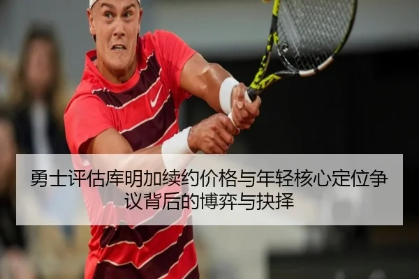 勇士评估库明加续约价格与年轻核心定位争议背后的博弈与抉择
