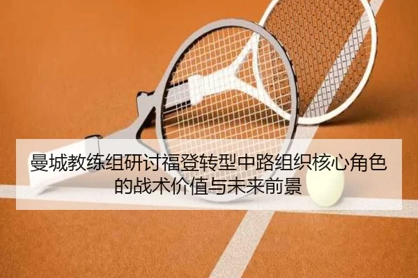 曼城教练组研讨福登转型中路组织核心角色的战术价值与未来前景