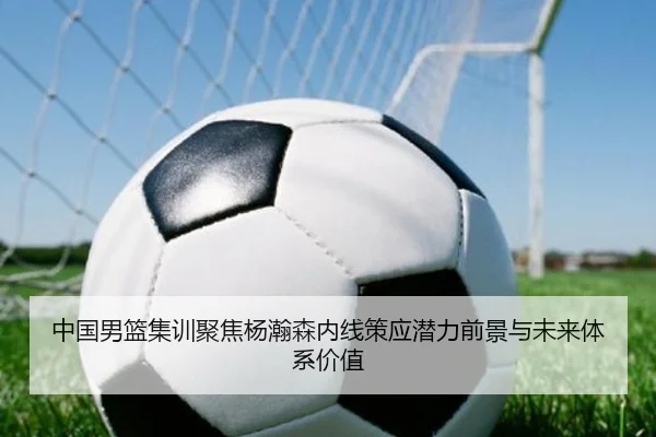 中国男篮集训聚焦杨瀚森内线策应潜力前景与未来体系价值