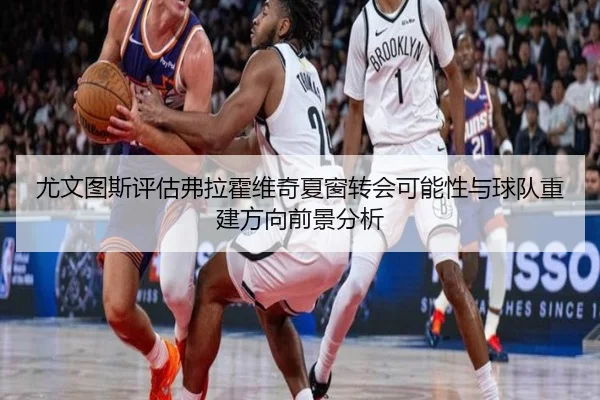 尤文图斯评估弗拉霍维奇夏窗转会可能性与球队重建方向前景分析
