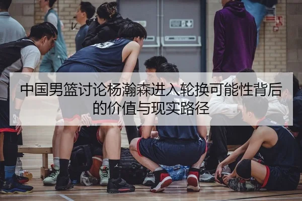 中国男篮讨论杨瀚森进入轮换可能性背后的价值与现实路径