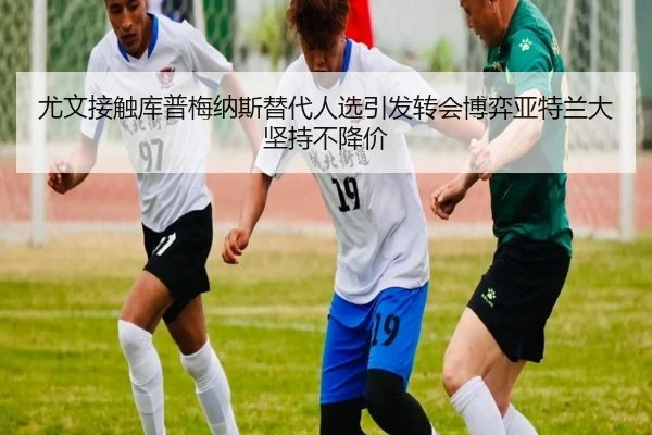 尤文接触库普梅纳斯替代人选引发转会博弈亚特兰大坚持不降价