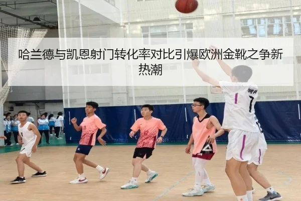 哈兰德与凯恩射门转化率对比引爆欧洲金靴之争新热潮