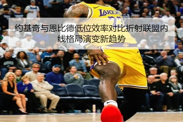 约基奇与恩比德低位效率对比折射联盟内线格局演变新趋势
