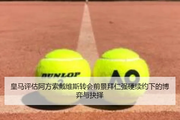 皇马评估阿方索戴维斯转会前景拜仁强硬续约下的博弈与抉择